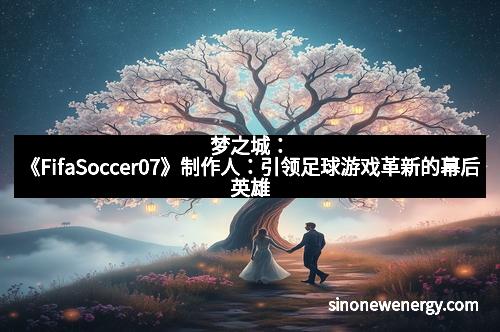 梦之城：《FifaSoccer07》制作人：引领足球游戏革新的幕后英雄