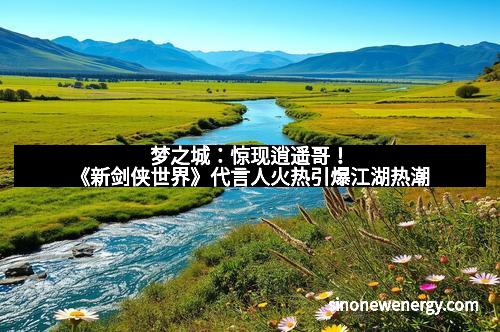 梦之城：惊现逍遥哥！《新剑侠世界》代言人火热引爆江湖热潮